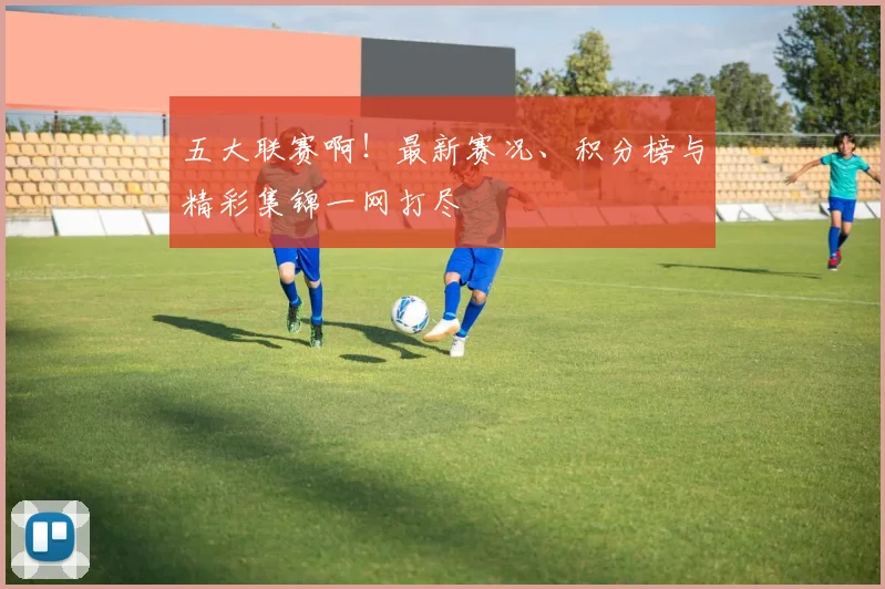 五大联赛啊！最新赛况、积分榜与精彩集锦一网打尽