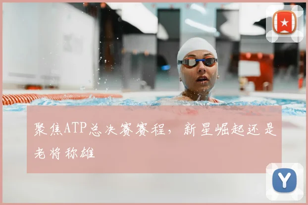 聚焦ATP总决赛赛程,新星崛起还是老将称雄