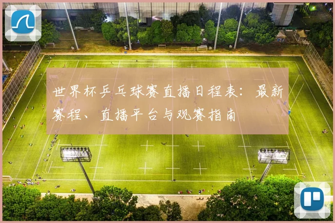 世界杯乒乓球赛直播日程表：最新赛程、直播平台与观赛指南