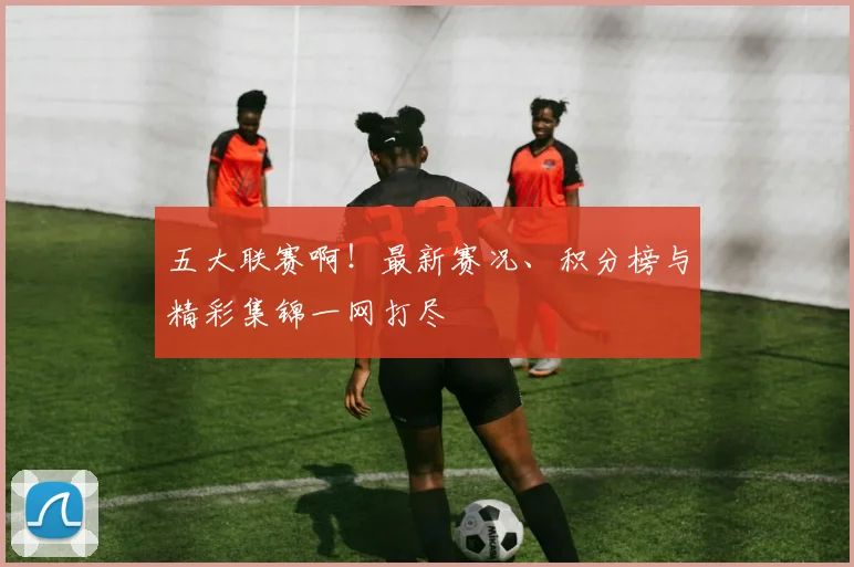 五大联赛啊!最新赛况、积分榜与精彩集锦一网打尽