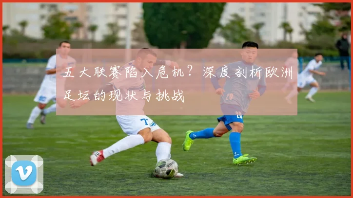 五大联赛陷入危机?深度剖析欧洲足坛的现状与挑战