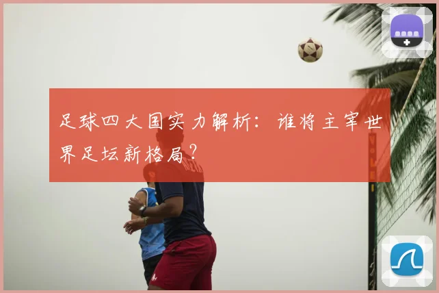 足球四大国实力解析:谁将主宰世界足坛新格局?