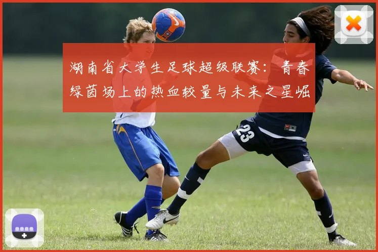 湖南省大学生足球超级联赛:青春绿茵场上的热血较量与未来之星崛起